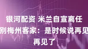 银河配资 米兰自宣离任告别梅州客家：是时候说再见了