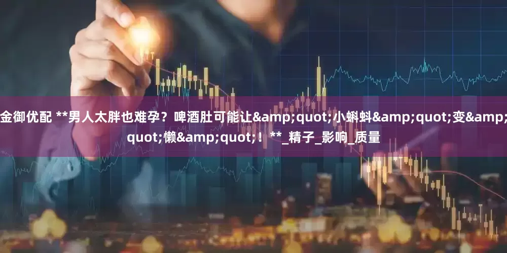 金御优配 **男人太胖也难孕？啤酒肚可能让"小蝌蚪"变"懒"！**_精子_影响_质量