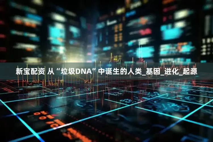 新宝配资 从“垃圾DNA”中诞生的人类_基因_进化_起源
