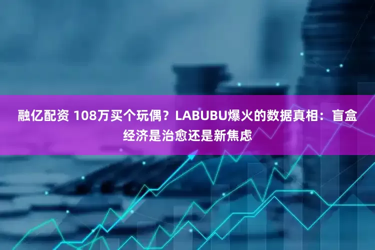 融亿配资 108万买个玩偶？LABUBU爆火的数据真相：盲盒经济是治愈还是新焦虑