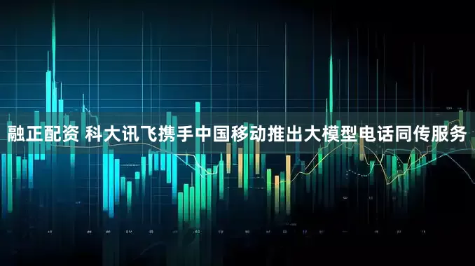 融正配资 科大讯飞携手中国移动推出大模型电话同传服务