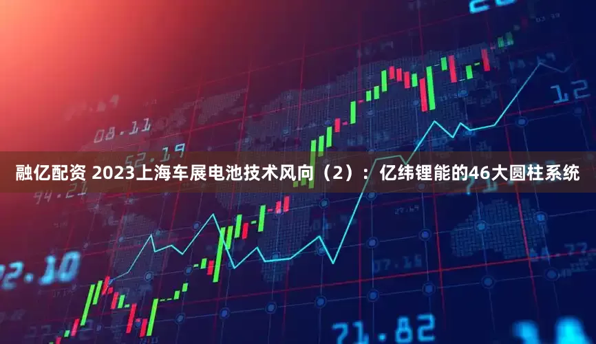 融亿配资 2023上海车展电池技术风向（2）：亿纬锂能的46大圆柱系统