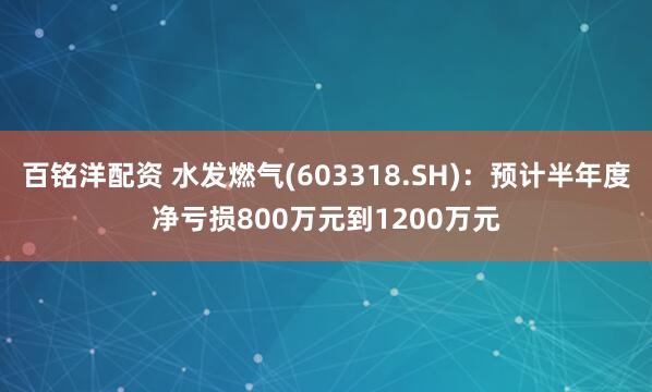百铭洋配资 水发燃气(603318.SH)：预计半年度净亏损800万元到1200万元