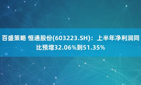 百盛策略 恒通股份(603223.SH)：上半年净利润同比预增32.06%到51.35%