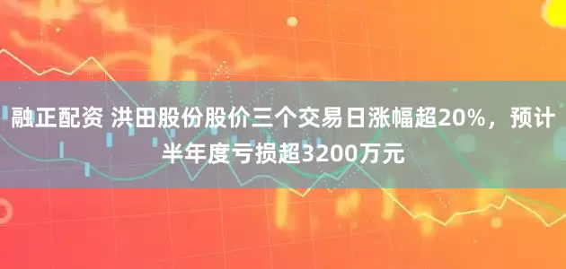 融正配资 洪田股份股价三个交易日涨幅超20%，预计半年度亏损超3200万元