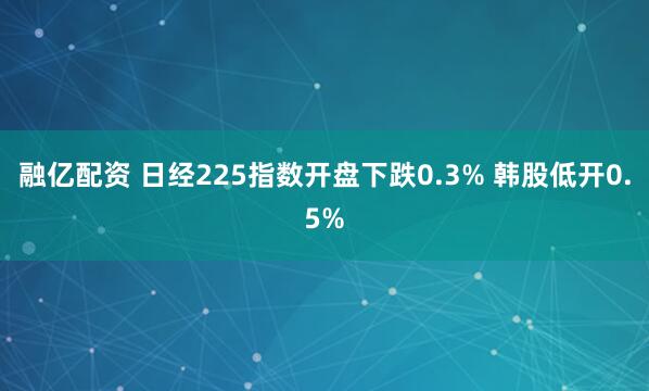 融亿配资 日经225指数开盘下跌0.3% 韩股低开0.5%
