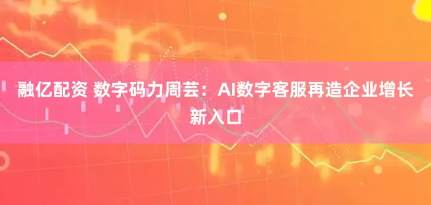 融亿配资 数字码力周芸：AI数字客服再造企业增长新入口