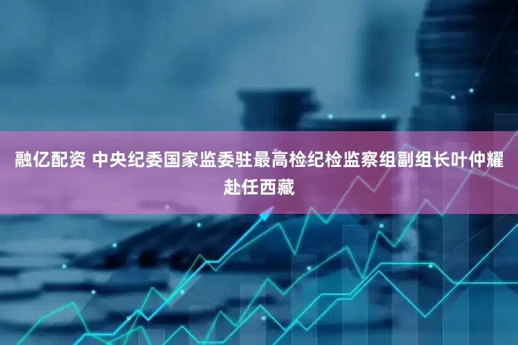 融亿配资 中央纪委国家监委驻最高检纪检监察组副组长叶仲耀赴任西藏