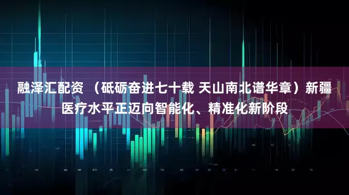 融泽汇配资 （砥砺奋进七十载 天山南北谱华章）新疆医疗水平正迈向智能化、精准化新阶段