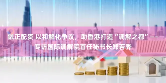 融正配资 以和解化争议，助香港打造“调解之都”——专访国际调解院首任秘书长郑若骅